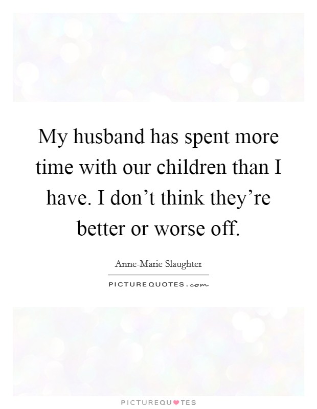 My husband has spent more time with our children than I have. I don't think they're better or worse off. Picture Quote #1