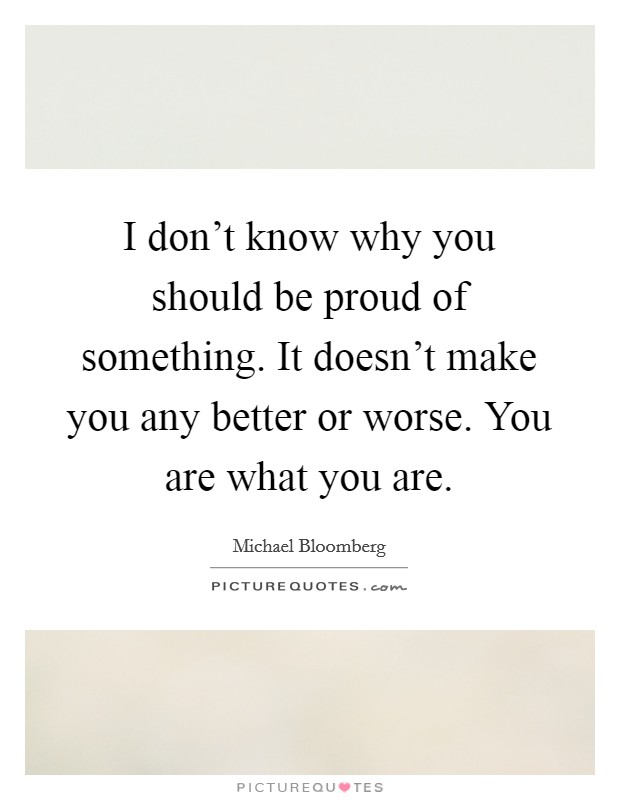 I don't know why you should be proud of something. It doesn't make you any better or worse. You are what you are. Picture Quote #1