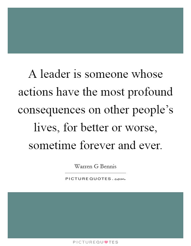 A leader is someone whose actions have the most profound consequences on other people's lives, for better or worse, sometime forever and ever. Picture Quote #1