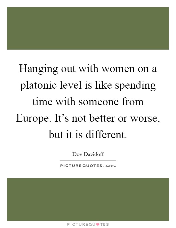 Hanging out with women on a platonic level is like spending time with someone from Europe. It's not better or worse, but it is different. Picture Quote #1