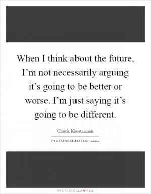 When I think about the future, I’m not necessarily arguing it’s going to be better or worse. I’m just saying it’s going to be different Picture Quote #1