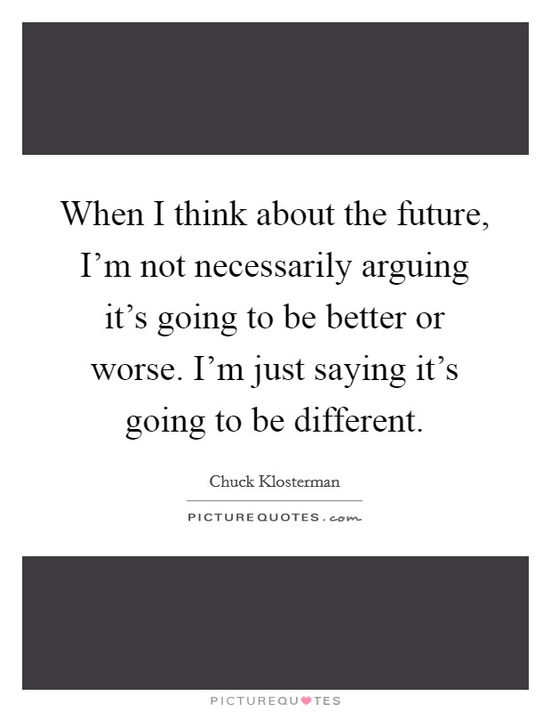 When I think about the future, I'm not necessarily arguing it's going to be better or worse. I'm just saying it's going to be different. Picture Quote #1