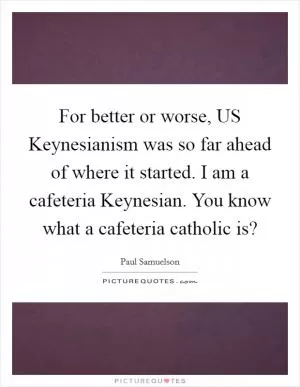 For better or worse, US Keynesianism was so far ahead of where it started. I am a cafeteria Keynesian. You know what a cafeteria catholic is? Picture Quote #1