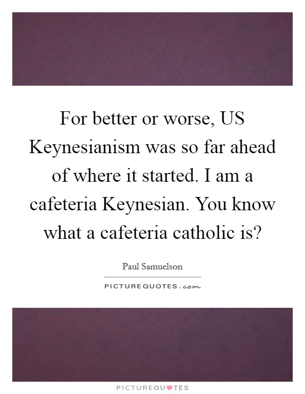 For better or worse, US Keynesianism was so far ahead of where it started. I am a cafeteria Keynesian. You know what a cafeteria catholic is? Picture Quote #1