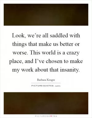 Look, we’re all saddled with things that make us better or worse. This world is a crazy place, and I’ve chosen to make my work about that insanity Picture Quote #1