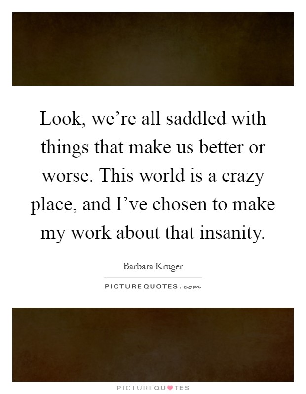 Look, we're all saddled with things that make us better or worse. This world is a crazy place, and I've chosen to make my work about that insanity. Picture Quote #1