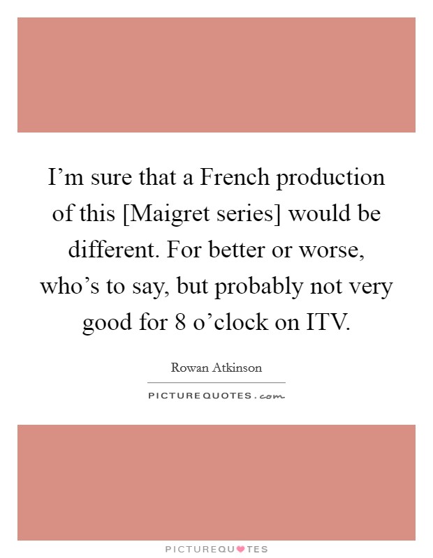 I'm sure that a French production of this [Maigret series] would be different. For better or worse, who's to say, but probably not very good for 8 o'clock on ITV. Picture Quote #1