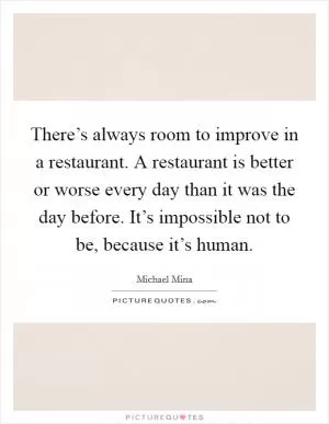 There’s always room to improve in a restaurant. A restaurant is better or worse every day than it was the day before. It’s impossible not to be, because it’s human Picture Quote #1