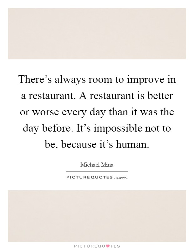 There's always room to improve in a restaurant. A restaurant is better or worse every day than it was the day before. It's impossible not to be, because it's human. Picture Quote #1