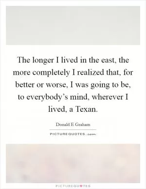 The longer I lived in the east, the more completely I realized that, for better or worse, I was going to be, to everybody’s mind, wherever I lived, a Texan Picture Quote #1