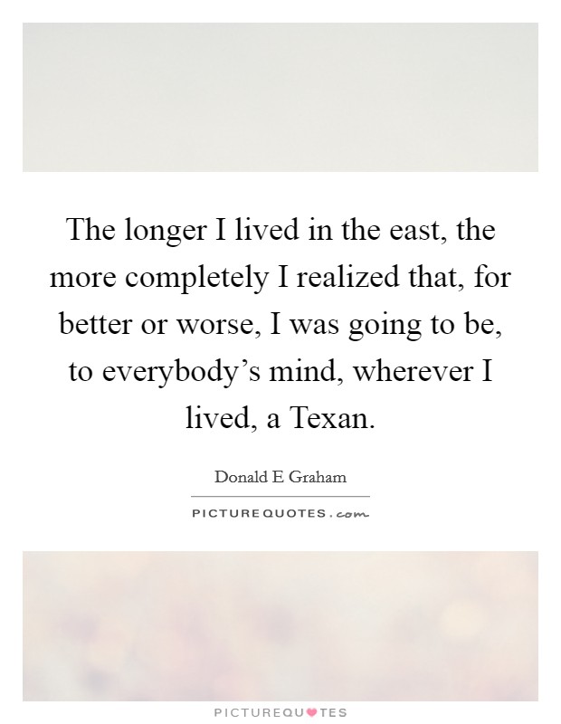The longer I lived in the east, the more completely I realized that, for better or worse, I was going to be, to everybody's mind, wherever I lived, a Texan. Picture Quote #1