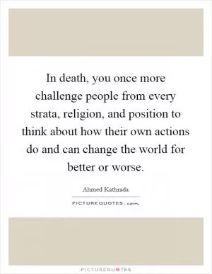 In death, you once more challenge people from every strata, religion, and position to think about how their own actions do and can change the world for better or worse Picture Quote #1