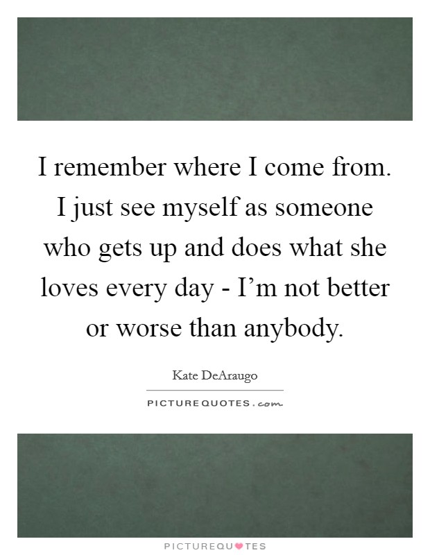 I remember where I come from. I just see myself as someone who gets up and does what she loves every day - I'm not better or worse than anybody. Picture Quote #1