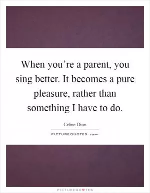 When you’re a parent, you sing better. It becomes a pure pleasure, rather than something I have to do Picture Quote #1