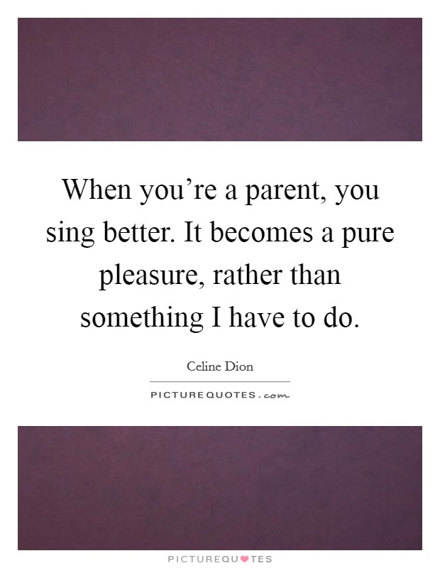 When you're a parent, you sing better. It becomes a pure pleasure, rather than something I have to do. Picture Quote #1