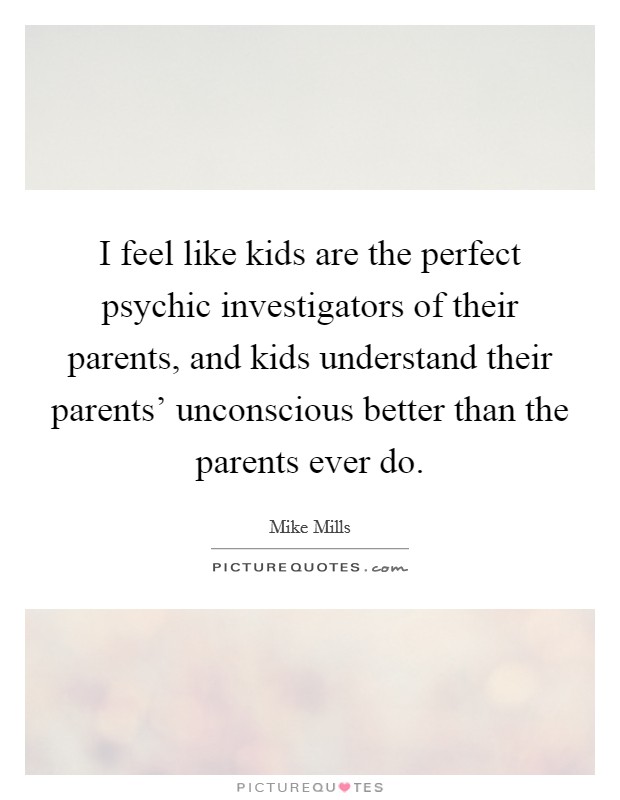 I feel like kids are the perfect psychic investigators of their parents, and kids understand their parents' unconscious better than the parents ever do. Picture Quote #1