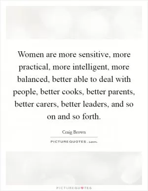 Women are more sensitive, more practical, more intelligent, more balanced, better able to deal with people, better cooks, better parents, better carers, better leaders, and so on and so forth Picture Quote #1