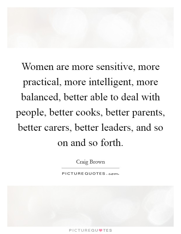 Women are more sensitive, more practical, more intelligent, more balanced, better able to deal with people, better cooks, better parents, better carers, better leaders, and so on and so forth. Picture Quote #1