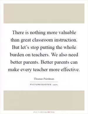 There is nothing more valuable than great classroom instruction. But let’s stop putting the whole burden on teachers. We also need better parents. Better parents can make every teacher more effective Picture Quote #1