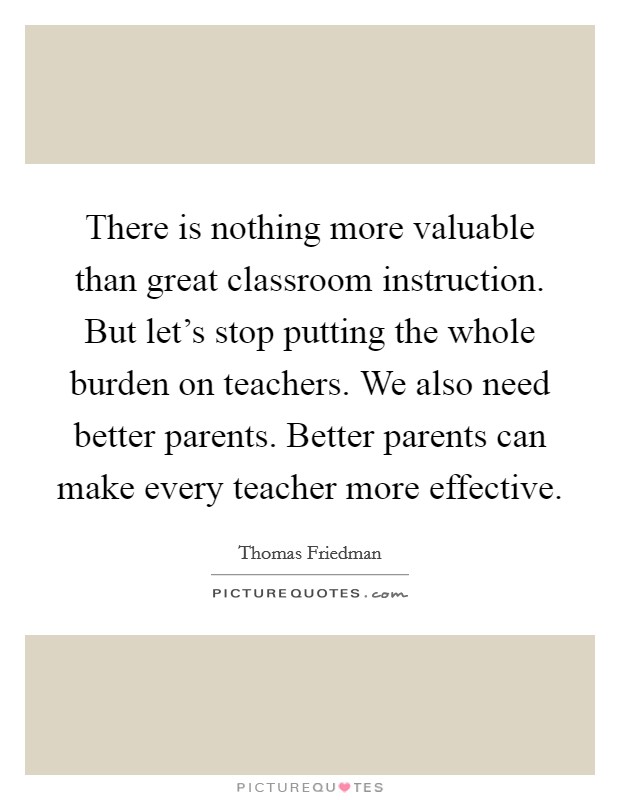There is nothing more valuable than great classroom instruction. But let's stop putting the whole burden on teachers. We also need better parents. Better parents can make every teacher more effective. Picture Quote #1