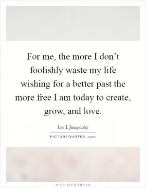 For me, the more I don’t foolishly waste my life wishing for a better past the more free I am today to create, grow, and love Picture Quote #1