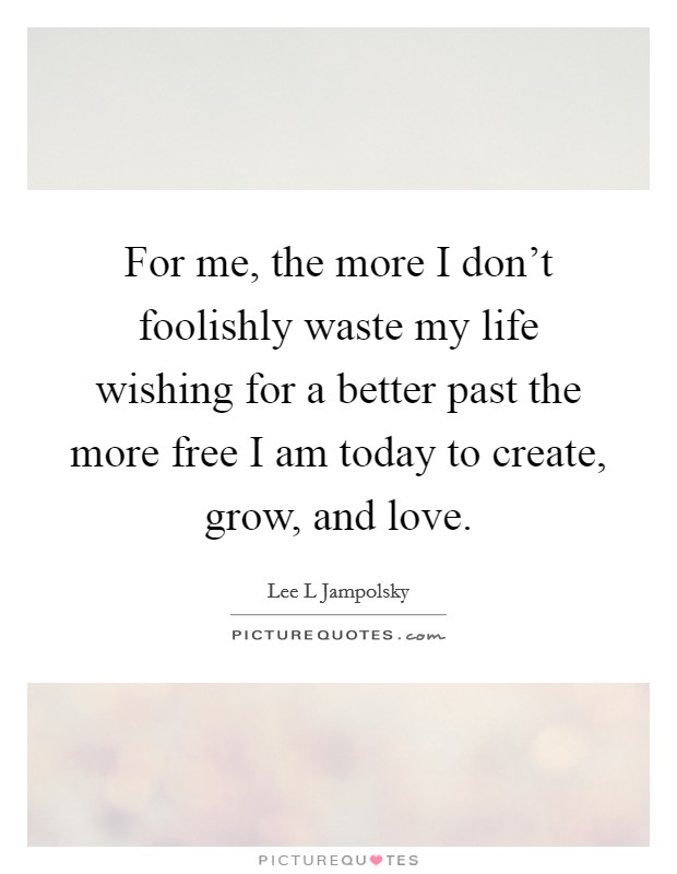 For me, the more I don't foolishly waste my life wishing for a better past the more free I am today to create, grow, and love. Picture Quote #1