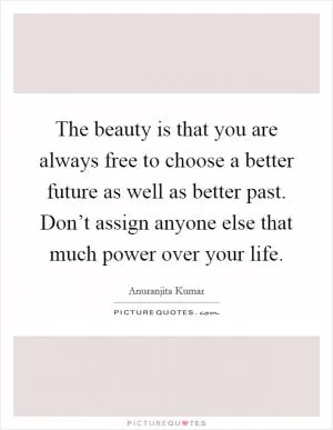 The beauty is that you are always free to choose a better future as well as better past. Don’t assign anyone else that much power over your life Picture Quote #1