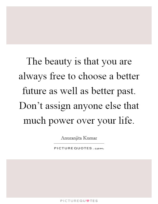 The beauty is that you are always free to choose a better future as well as better past. Don't assign anyone else that much power over your life. Picture Quote #1