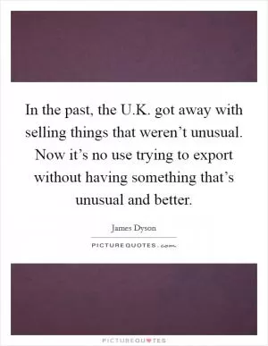 In the past, the U.K. got away with selling things that weren’t unusual. Now it’s no use trying to export without having something that’s unusual and better Picture Quote #1