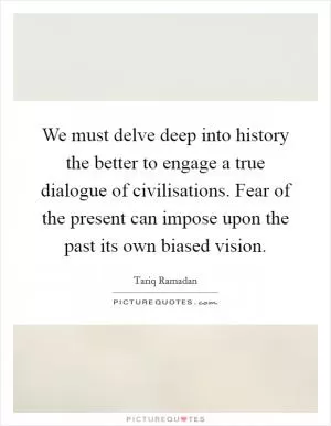 We must delve deep into history the better to engage a true dialogue of civilisations. Fear of the present can impose upon the past its own biased vision Picture Quote #1
