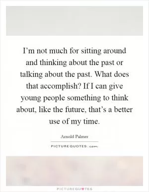 I’m not much for sitting around and thinking about the past or talking about the past. What does that accomplish? If I can give young people something to think about, like the future, that’s a better use of my time Picture Quote #1