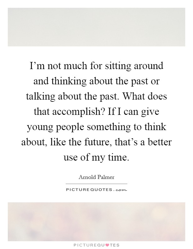 I'm not much for sitting around and thinking about the past or talking about the past. What does that accomplish? If I can give young people something to think about, like the future, that's a better use of my time. Picture Quote #1