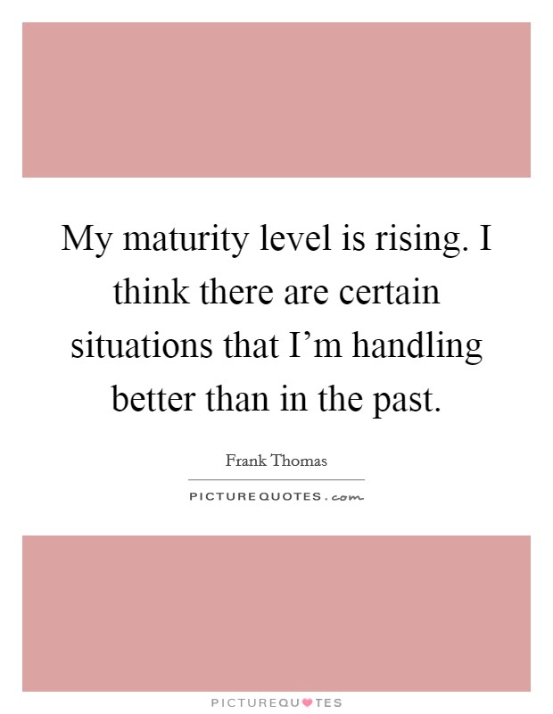 My maturity level is rising. I think there are certain situations that I'm handling better than in the past. Picture Quote #1