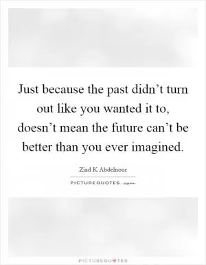 Just because the past didn’t turn out like you wanted it to, doesn’t mean the future can’t be better than you ever imagined Picture Quote #1