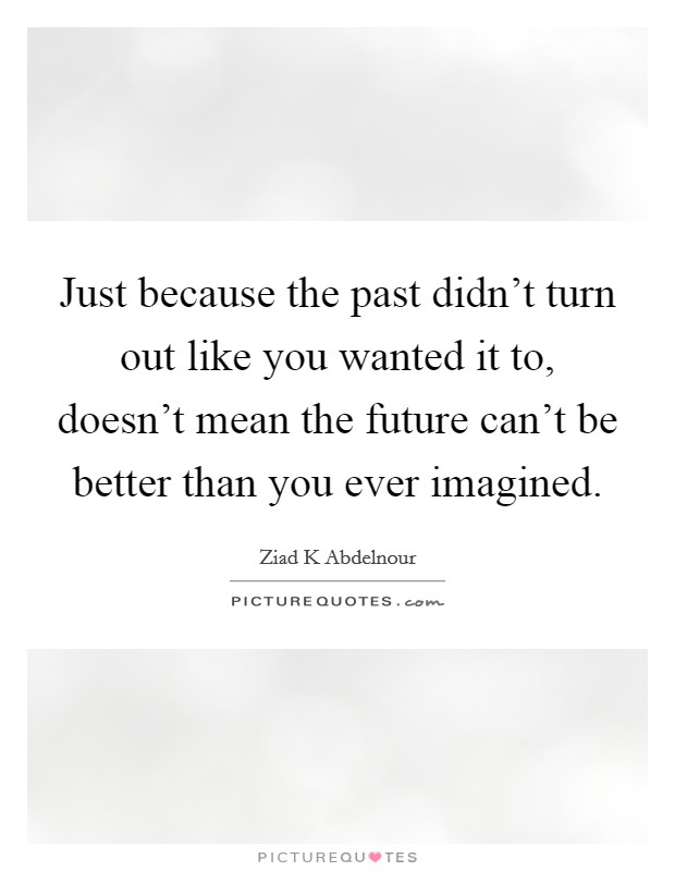 Just because the past didn't turn out like you wanted it to, doesn't mean the future can't be better than you ever imagined. Picture Quote #1