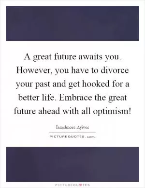 A great future awaits you. However, you have to divorce your past and get hooked for a better life. Embrace the great future ahead with all optimism! Picture Quote #1