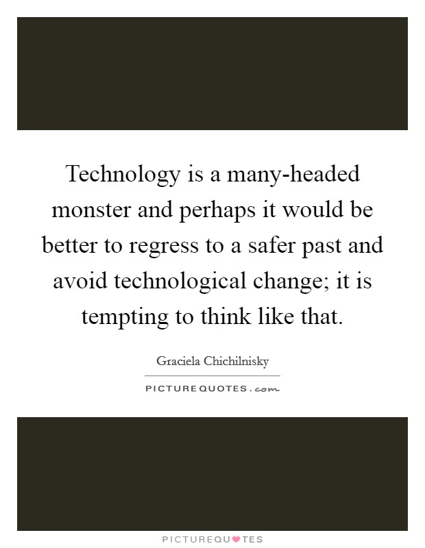 Technology is a many-headed monster and perhaps it would be better to regress to a safer past and avoid technological change; it is tempting to think like that. Picture Quote #1