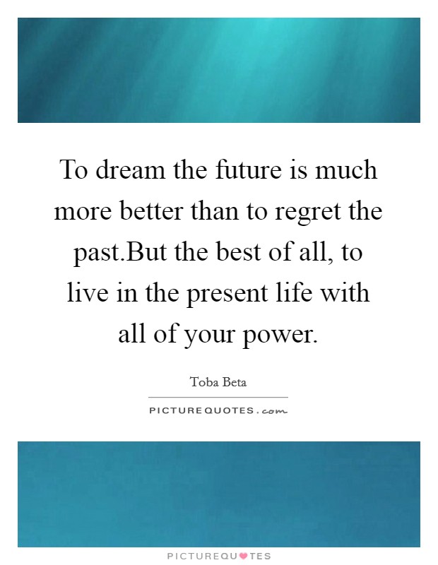 To dream the future is much more better than to regret the past.But the best of all, to live in the present life with all of your power Picture Quote #1