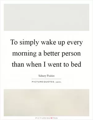 To simply wake up every morning a better person than when I went to bed Picture Quote #1