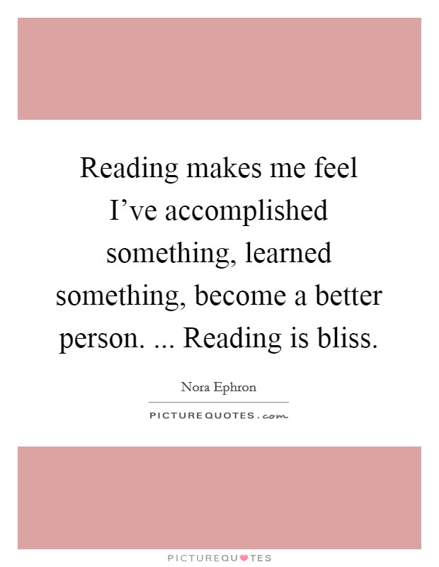 Reading makes me feel I've accomplished something, learned something, become a better person. ... Reading is bliss. Picture Quote #1
