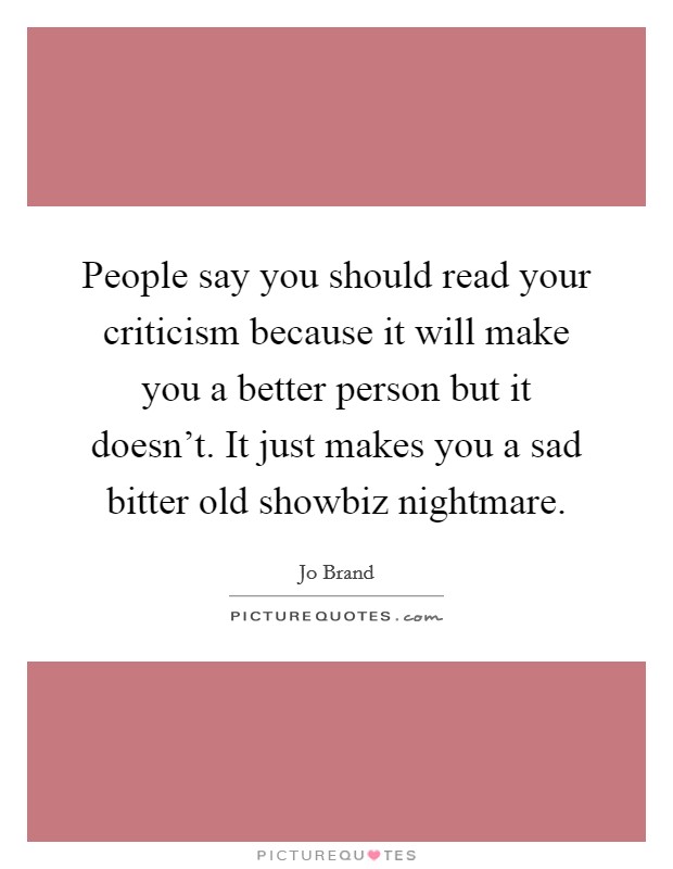 People say you should read your criticism because it will make you a better person but it doesn't. It just makes you a sad bitter old showbiz nightmare. Picture Quote #1