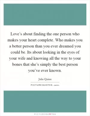 Love’s about finding the one person who makes your heart complete. Who makes you a better person than you ever dreamed you could be. Its about looking in the eyes of your wife and knowing all the way to your bones that she’s simply the best person you’ve ever known Picture Quote #1