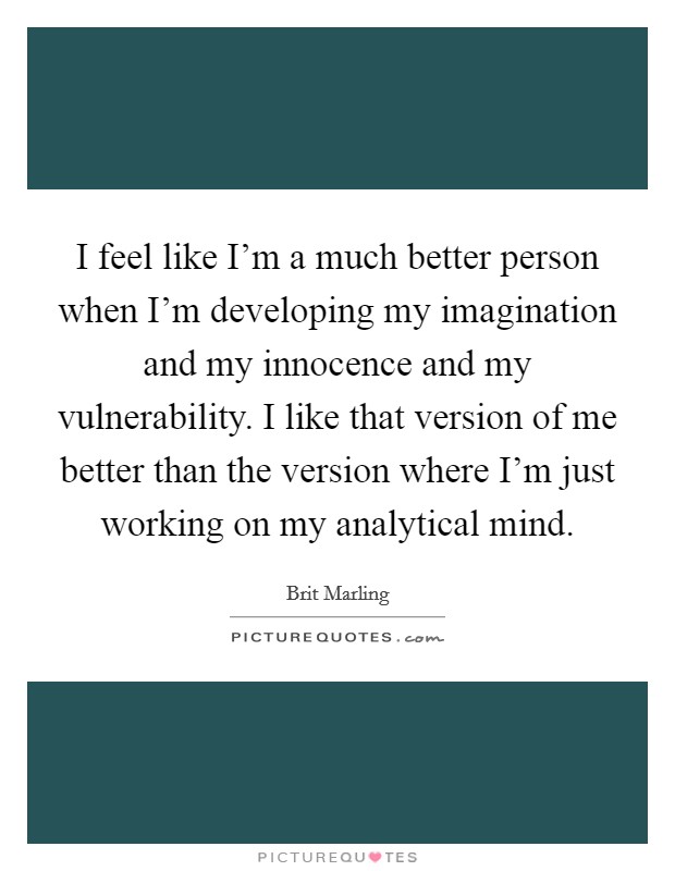 I feel like I'm a much better person when I'm developing my imagination and my innocence and my vulnerability. I like that version of me better than the version where I'm just working on my analytical mind. Picture Quote #1