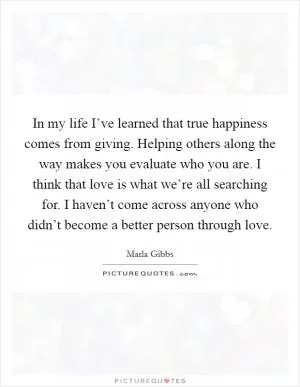 In my life I’ve learned that true happiness comes from giving. Helping others along the way makes you evaluate who you are. I think that love is what we’re all searching for. I haven’t come across anyone who didn’t become a better person through love Picture Quote #1