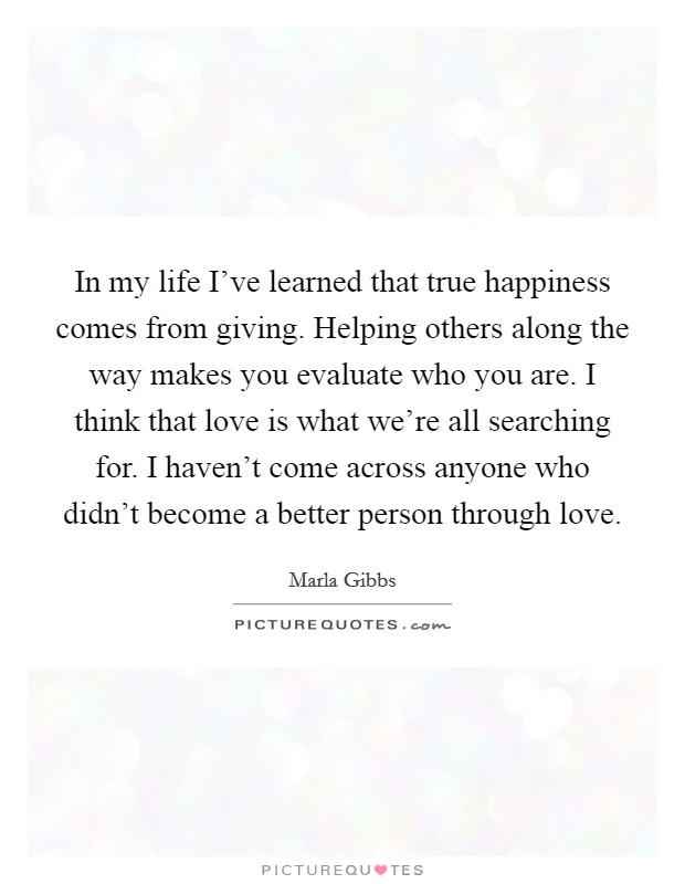 In my life I've learned that true happiness comes from giving. Helping others along the way makes you evaluate who you are. I think that love is what we're all searching for. I haven't come across anyone who didn't become a better person through love. Picture Quote #1