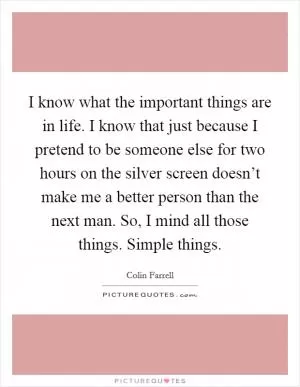 I know what the important things are in life. I know that just because I pretend to be someone else for two hours on the silver screen doesn’t make me a better person than the next man. So, I mind all those things. Simple things Picture Quote #1