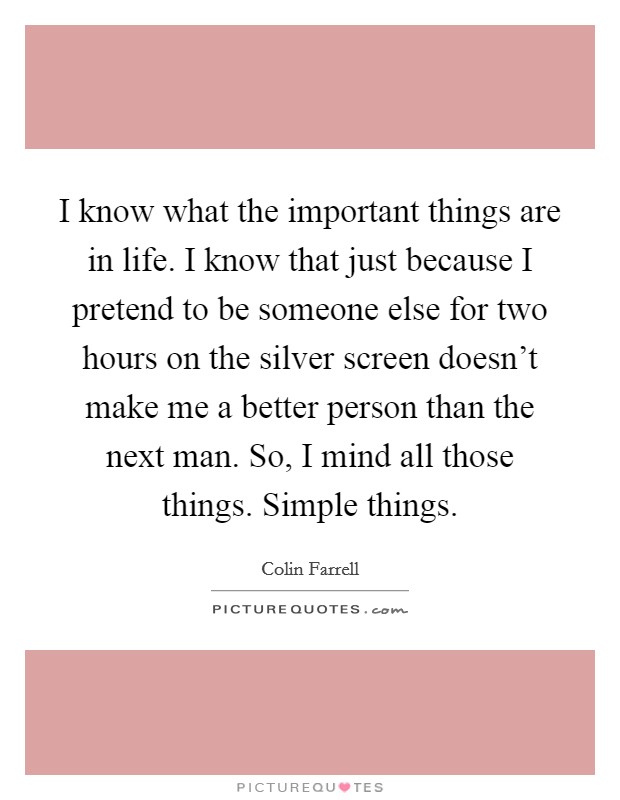 I know what the important things are in life. I know that just because I pretend to be someone else for two hours on the silver screen doesn't make me a better person than the next man. So, I mind all those things. Simple things. Picture Quote #1