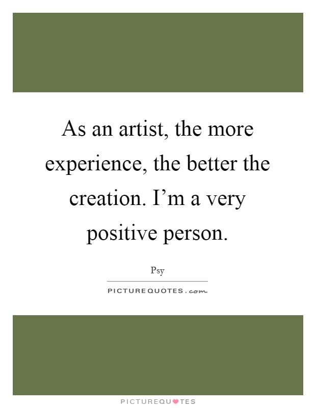 As an artist, the more experience, the better the creation. I'm a very positive person. Picture Quote #1