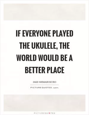 If everyone played the ukulele, the world would be a better place Picture Quote #1