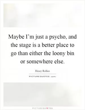Maybe I’m just a psycho, and the stage is a better place to go than either the loony bin or somewhere else Picture Quote #1